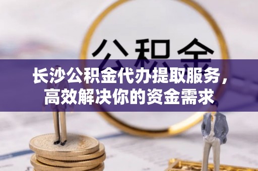 临邑长沙公积金代办提取服务，高效解决你的资金需求