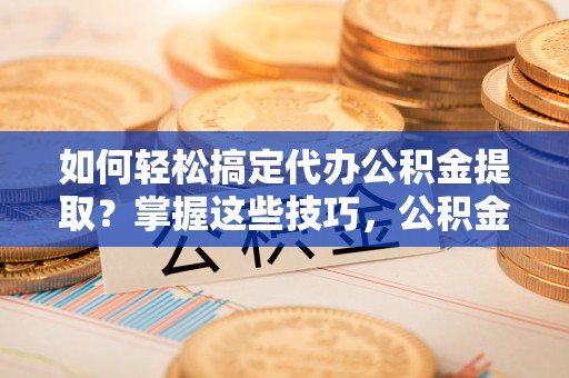 临邑如何轻松搞定代办公积金提取？掌握这些技巧，公积金到手不是梦！
