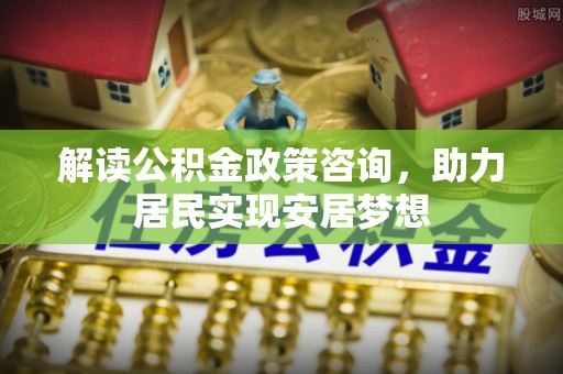 临邑解读公积金政策咨询，助力居民实现安居梦想