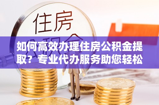 临邑如何高效办理住房公积金提取？专业代办服务助您轻松搞定