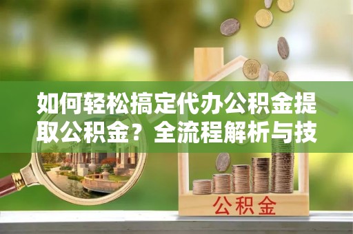 临邑如何轻松搞定代办公积金提取公积金？全流程解析与技巧分享