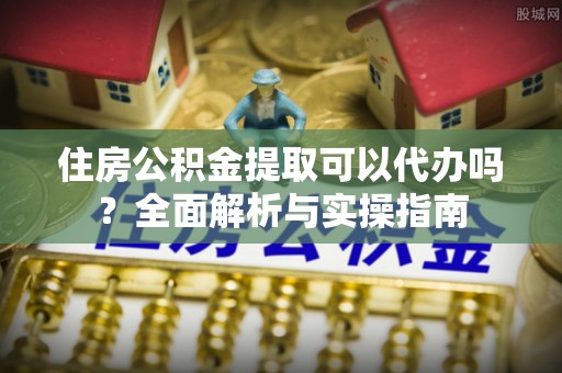 临邑住房公积金提取可以代办吗？全面解析与实操指南