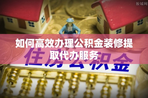 临邑如何高效办理公积金装修提取代办服务