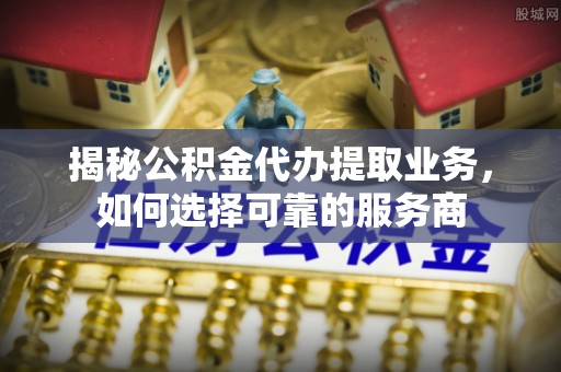 临邑揭秘公积金代办提取业务，如何选择可靠的服务商