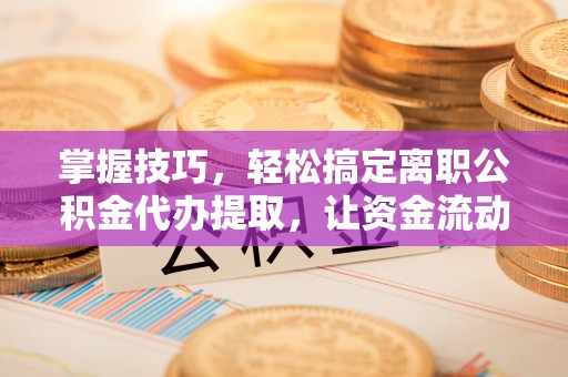 临邑掌握技巧，轻松搞定离职公积金代办提取，让资金流动更便捷