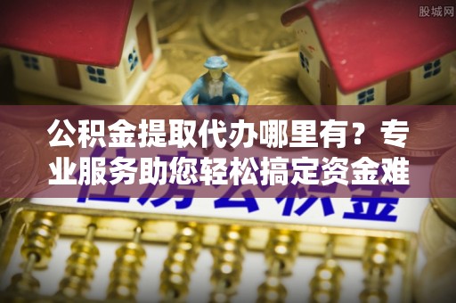 临邑公积金提取代办哪里有？专业服务助您轻松搞定资金难题
