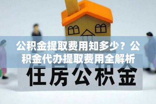 临邑公积金提取费用知多少？公积金代办提取费用全解析