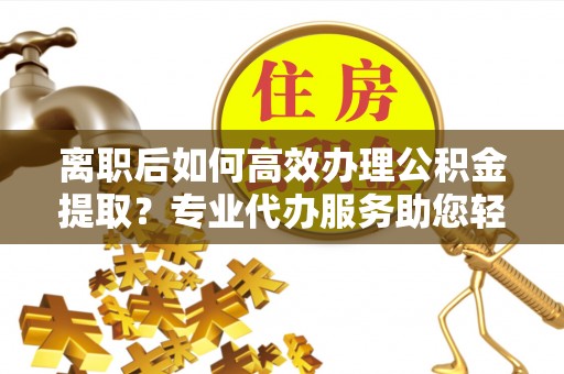 临邑离职后如何高效办理公积金提取？专业代办服务助您轻松搞定