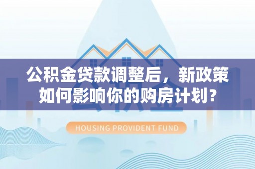 临邑公积金贷款调整后，新政策如何影响你的购房计划？