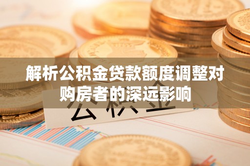 临邑解析公积金贷款额度调整对购房者的深远影响