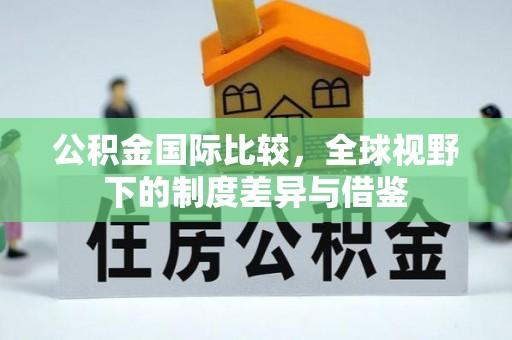 临邑公积金国际比较，全球视野下的制度差异与借鉴
