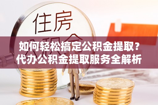 临邑如何轻松搞定公积金提取？代办公积金提取服务全解析