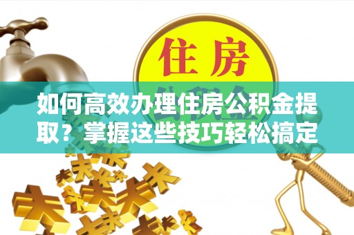 临邑如何高效办理住房公积金提取？掌握这些技巧轻松搞定