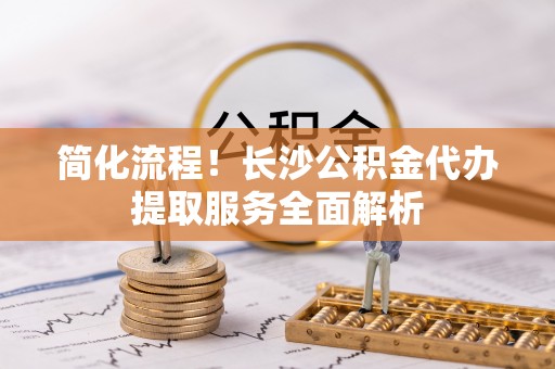 临邑简化流程！长沙公积金代办提取服务全面解析