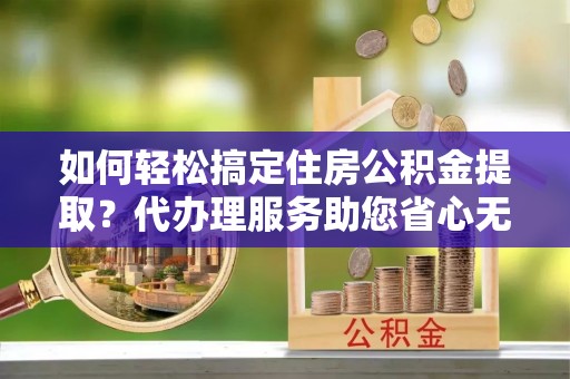 临邑如何轻松搞定住房公积金提取？代办理服务助您省心无忧