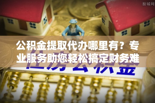 临邑公积金提取代办哪里有？专业服务助您轻松搞定财务难题