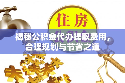 临邑揭秘公积金代办提取费用，合理规划与节省之道