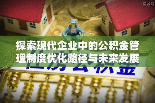 临邑探索现代企业中的公积金管理制度优化路径与未来发展