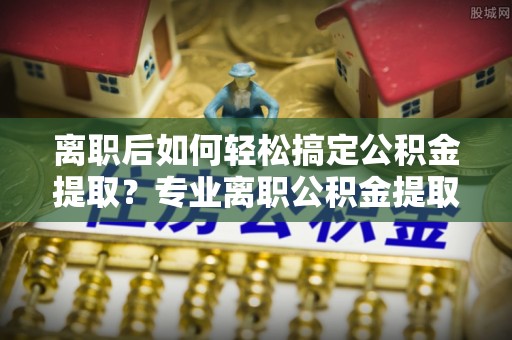 临邑离职后如何轻松搞定公积金提取？专业离职公积金提取代办服务来帮你