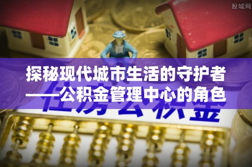 临邑探秘现代城市生活的守护者——公积金管理中心的角色与影响