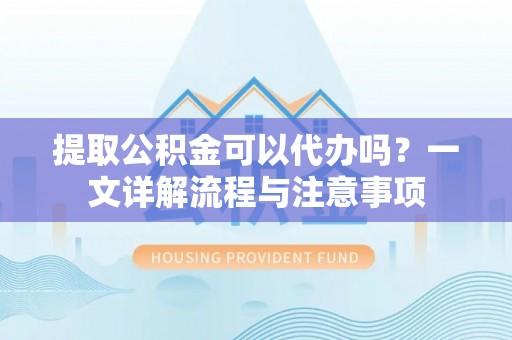 临邑提取公积金可以代办吗？一文详解流程与注意事项