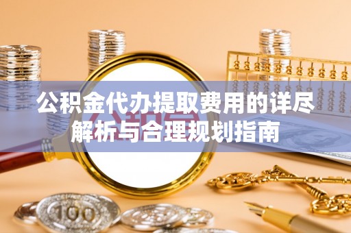 临邑公积金代办提取费用的详尽解析与合理规划指南