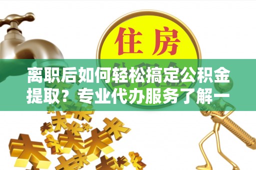 临邑离职后如何轻松搞定公积金提取？专业代办服务了解一下