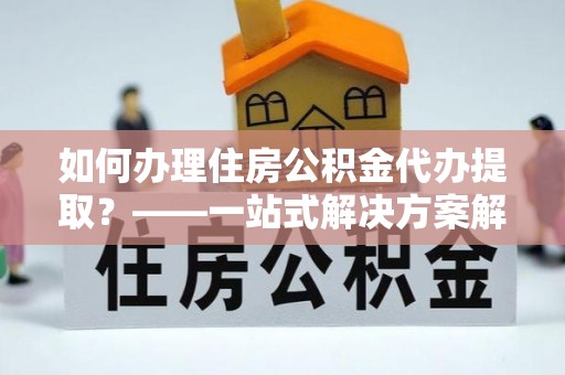 临邑如何办理住房公积金代办提取？——一站式解决方案解析