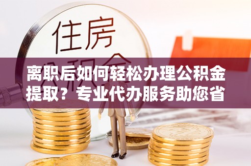 临邑离职后如何轻松办理公积金提取？专业代办服务助您省心省力